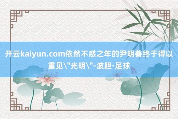 开云kaiyun.com依然不惑之年的尹明善终于得以重见