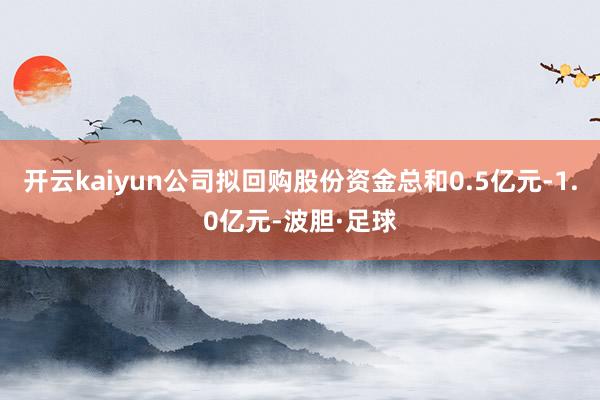 开云kaiyun公司拟回购股份资金总和0.5亿元-1.0亿元-波胆·足球