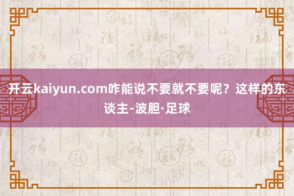 开云kaiyun.com咋能说不要就不要呢?这样的东谈主-波胆·足球