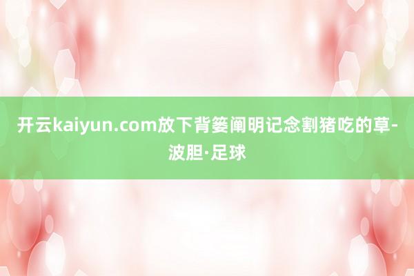 开云kaiyun.com放下背篓阐明记念割猪吃的草-波胆·足球