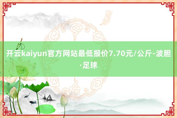 开云kaiyun官方网站最低报价7.70元/公斤-波胆·足球