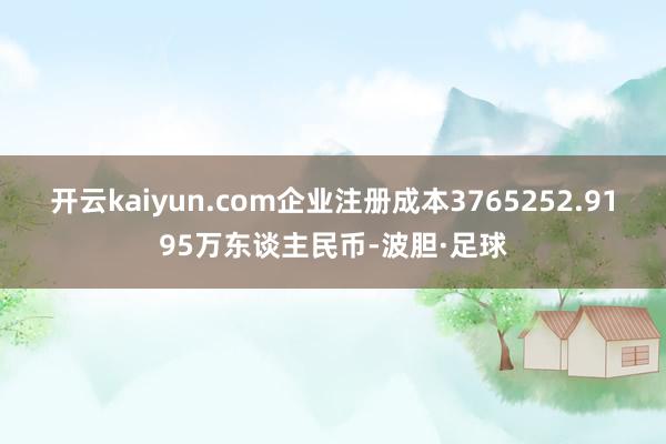 开云kaiyun.com企业注册成本3765252.9195万东谈主民币-波胆·足球