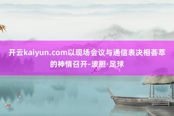 开云kaiyun.com以现场会议与通信表决相荟萃的神情召开-波胆·足球