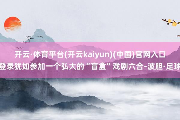 开云·体育平台(开云kaiyun)(中国)官网入口登录犹如参加一个弘大的“盲盒”戏剧六合-波胆·足球