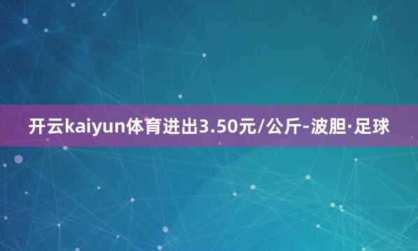 开云kaiyun体育进出3.50元/公斤-波胆·足球