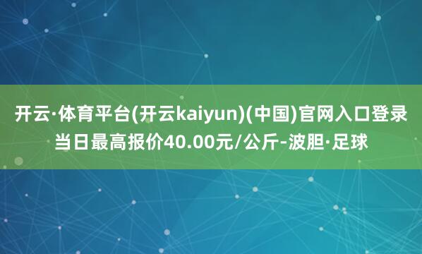 开云·体育平台(开云kaiyun)(中国)官网入口登录当日最高报价40.00元/公斤-波胆·足球