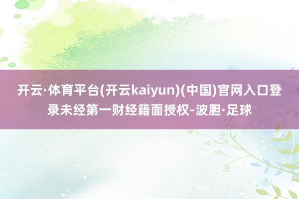 开云·体育平台(开云kaiyun)(中国)官网入口登录未经第一财经籍面授权-波胆·足球