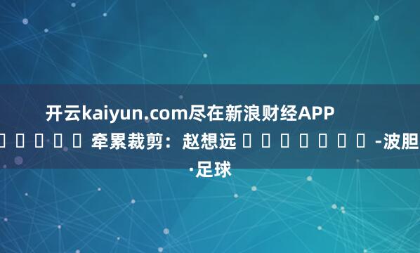 开云kaiyun.com尽在新浪财经APP            						牵累裁剪：赵想远 							-波胆·足球