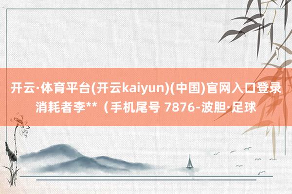 开云·体育平台(开云kaiyun)(中国)官网入口登录消耗者李**（手机尾号 7876-波胆·足球