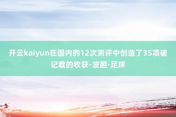 开云kaiyun在国内的12次测评中创造了35项破记载的收获-波胆·足球