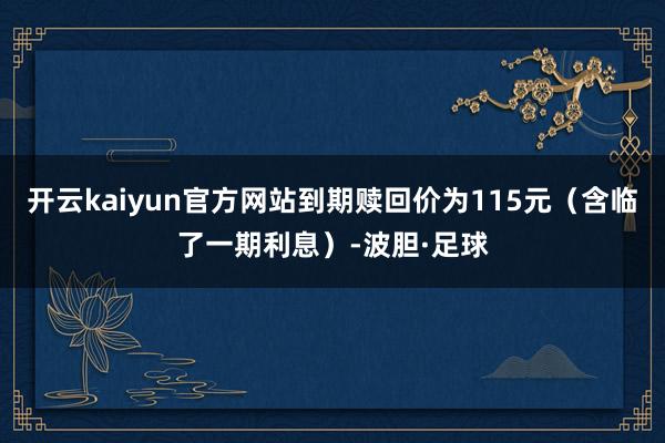 开云kaiyun官方网站到期赎回价为115元（含临了一期利息）-波胆·足球