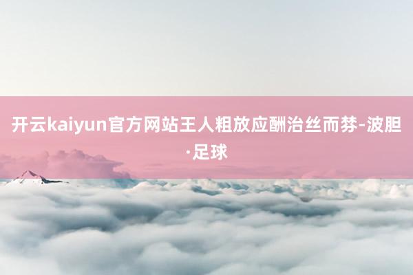 开云kaiyun官方网站王人粗放应酬治丝而棼-波胆·足球