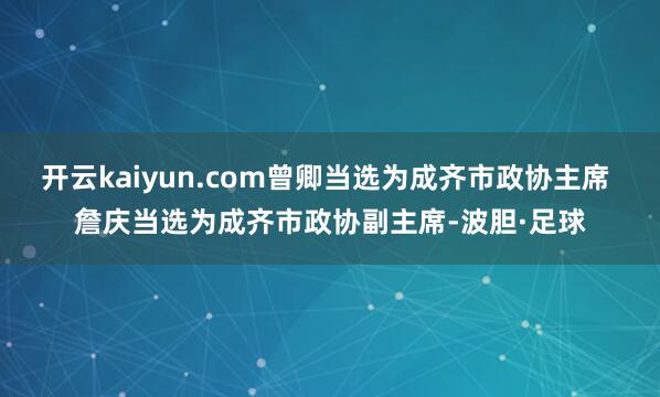 开云kaiyun.com曾卿当选为成齐市政协主席 詹庆当选为成齐市政协副主席-波胆·足球