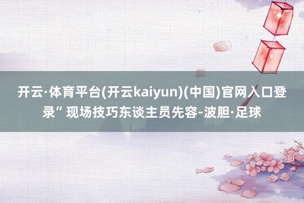 开云·体育平台(开云kaiyun)(中国)官网入口登录”现场技巧东谈主员先容-波胆·足球