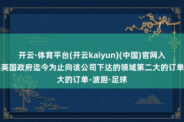 开云·体育平台(开云kaiyun)(中国)官网入口登录亦然英国政府迄今为止向该公司下达的领域第二大的订单-波胆·足球