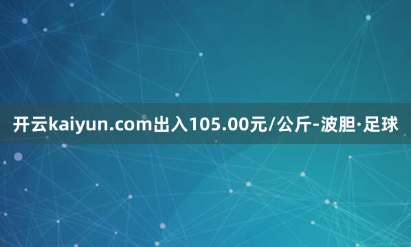 开云kaiyun.com出入105.00元/公斤-波胆·足球