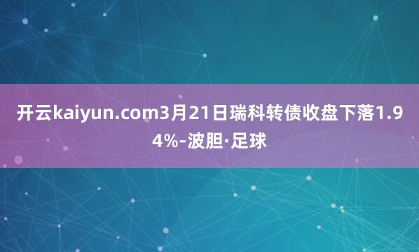 开云kaiyun.com3月21日瑞科转债收盘下落1.94%-波胆·足球
