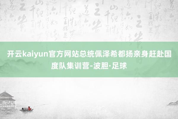 开云kaiyun官方网站总统佩泽希都扬亲身赶赴国度队集训营-波胆·足球