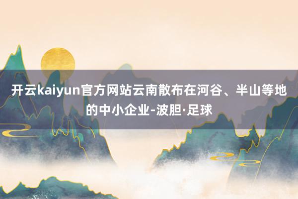 开云kaiyun官方网站云南散布在河谷、半山等地的中小企业-波胆·足球