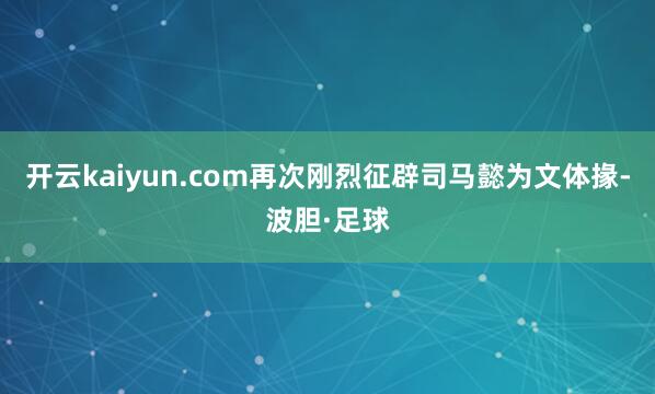 开云kaiyun.com再次刚烈征辟司马懿为文体掾-波胆·足球