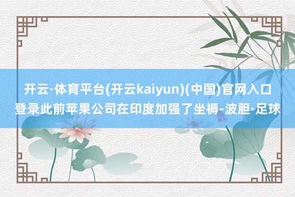 开云·体育平台(开云kaiyun)(中国)官网入口登录此前苹果公司在印度加强了坐褥-波胆·足球