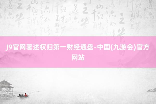 J9官网著述权归第一财经通盘-中国(九游会)官方网站