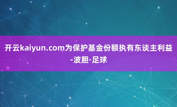 开云kaiyun.com为保护基金份额执有东谈主利益-波胆·足球