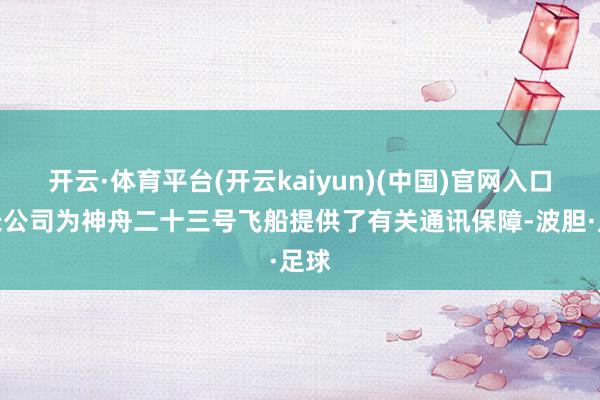 开云·体育平台(开云kaiyun)(中国)官网入口登录公司为神舟二十三号飞船提供了有关通讯保障-波胆·足球