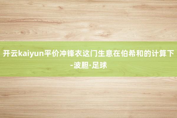 开云kaiyun平价冲锋衣这门生意在伯希和的计算下-波胆·足球
