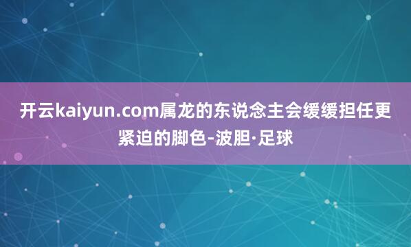 开云kaiyun.com属龙的东说念主会缓缓担任更紧迫的脚色-波胆·足球