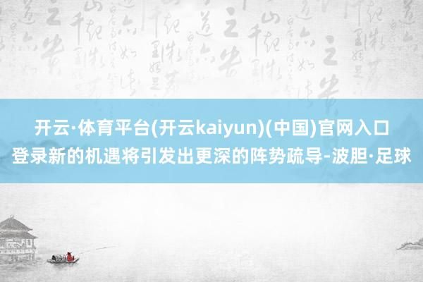 开云·体育平台(开云kaiyun)(中国)官网入口登录新的机遇将引发出更深的阵势疏导-波胆·足球