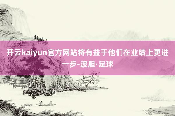 开云kaiyun官方网站将有益于他们在业绩上更进一步-波胆·足球