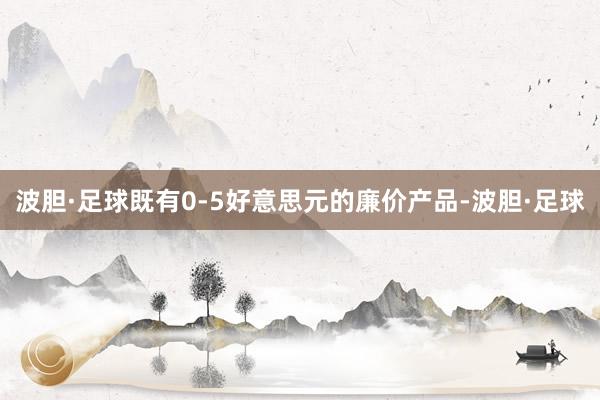 波胆·足球既有0-5好意思元的廉价产品-波胆·足球
