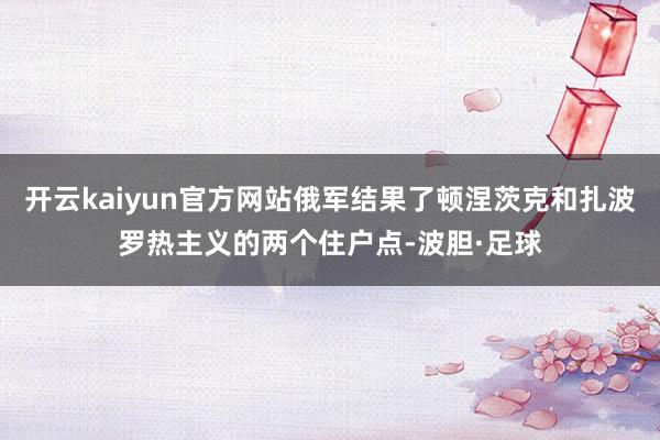 开云kaiyun官方网站俄军结果了顿涅茨克和扎波罗热主义的两个住户点-波胆·足球
