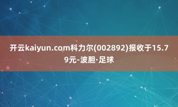 开云kaiyun.com科力尔(002892)报收于15.79元-波胆·足球