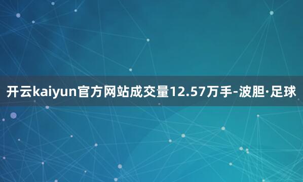 开云kaiyun官方网站成交量12.57万手-波胆·足球