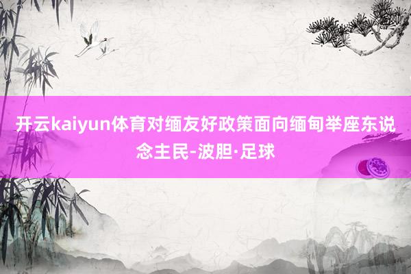 开云kaiyun体育对缅友好政策面向缅甸举座东说念主民-波胆·足球