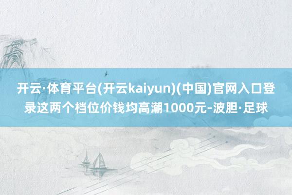 开云·体育平台(开云kaiyun)(中国)官网入口登录这两个档位价钱均高潮1000元-波胆·足球