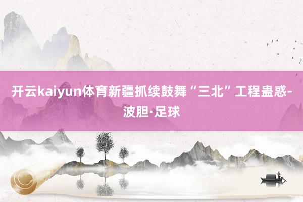 开云kaiyun体育新疆抓续鼓舞“三北”工程蛊惑-波胆·足球