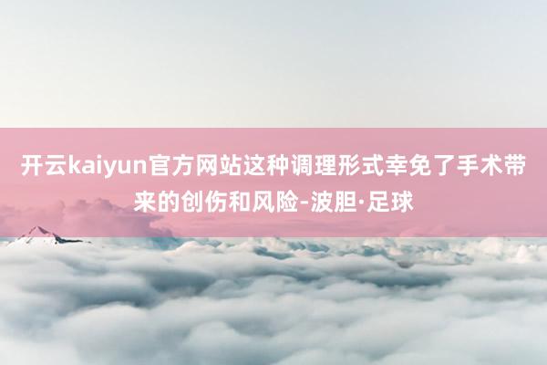 开云kaiyun官方网站这种调理形式幸免了手术带来的创伤和风险-波胆·足球