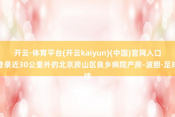 开云·体育平台(开云kaiyun)(中国)官网入口登录近30公里外的北京房山区良乡病院产房-波胆·足球