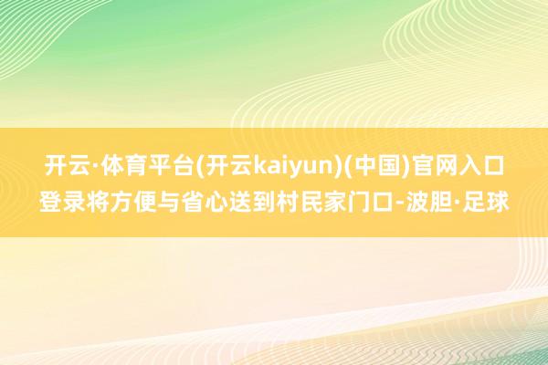 开云·体育平台(开云kaiyun)(中国)官网入口登录将方便与省心送到村民家门口-波胆·足球