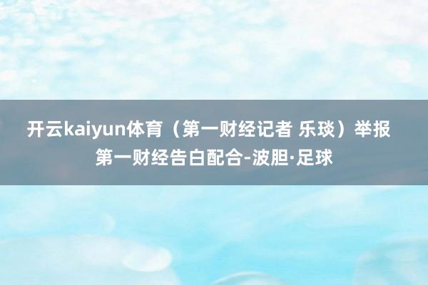 开云kaiyun体育（第一财经记者 乐琰）举报  第一财经告白配合-波胆·足球