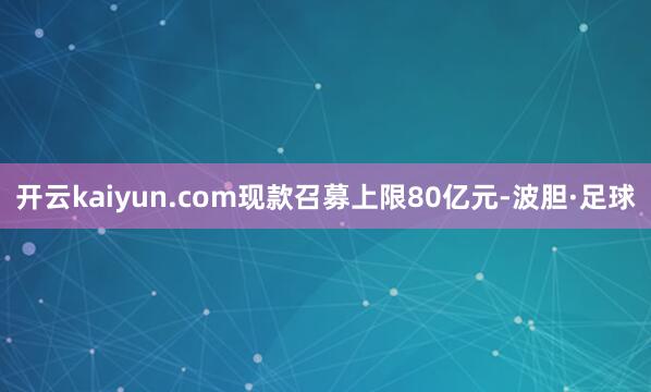开云kaiyun.com现款召募上限80亿元-波胆·足球