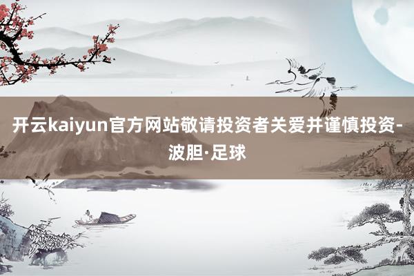 开云kaiyun官方网站敬请投资者关爱并谨慎投资-波胆·足球