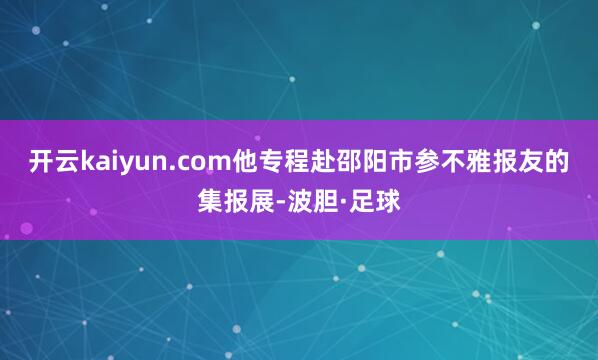 开云kaiyun.com他专程赴邵阳市参不雅报友的集报展-波胆·足球