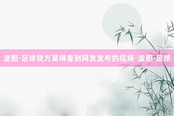 波胆·足球我方莫得看到网友发布的视频-波胆·足球