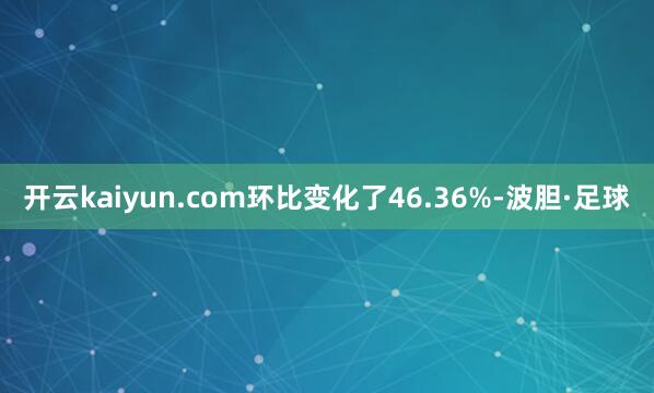 开云kaiyun.com环比变化了46.36%-波胆·足球