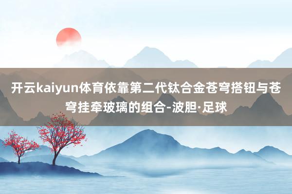 开云kaiyun体育依靠第二代钛合金苍穹搭钮与苍穹挂牵玻璃的组合-波胆·足球